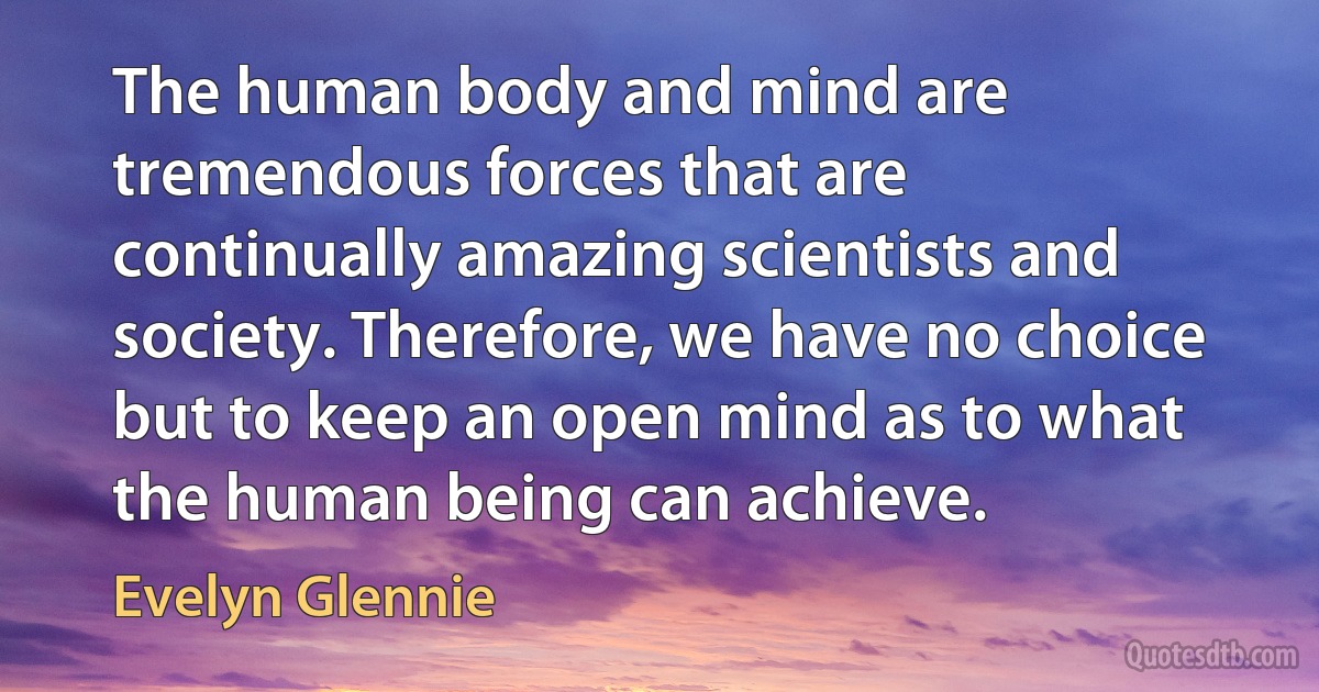 The human body and mind are tremendous forces that are continually amazing scientists and society. Therefore, we have no choice but to keep an open mind as to what the human being can achieve. (Evelyn Glennie)