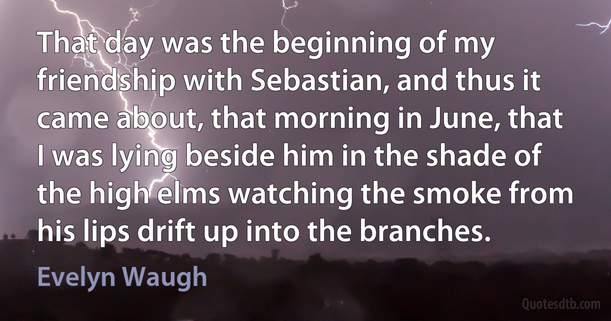 That day was the beginning of my friendship with Sebastian, and thus it came about, that morning in June, that I was lying beside him in the shade of the high elms watching the smoke from his lips drift up into the branches. (Evelyn Waugh)