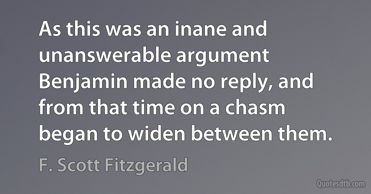 As this was an inane and unanswerable argument Benjamin made no reply, and from that time on a chasm began to widen between them. (F. Scott Fitzgerald)