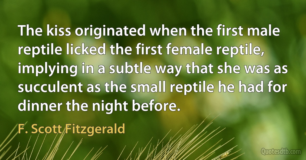 The kiss originated when the first male reptile licked the first female reptile, implying in a subtle way that she was as succulent as the small reptile he had for dinner the night before. (F. Scott Fitzgerald)