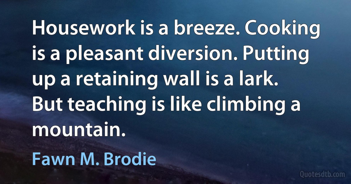 Housework is a breeze. Cooking is a pleasant diversion. Putting up a retaining wall is a lark. But teaching is like climbing a mountain. (Fawn M. Brodie)