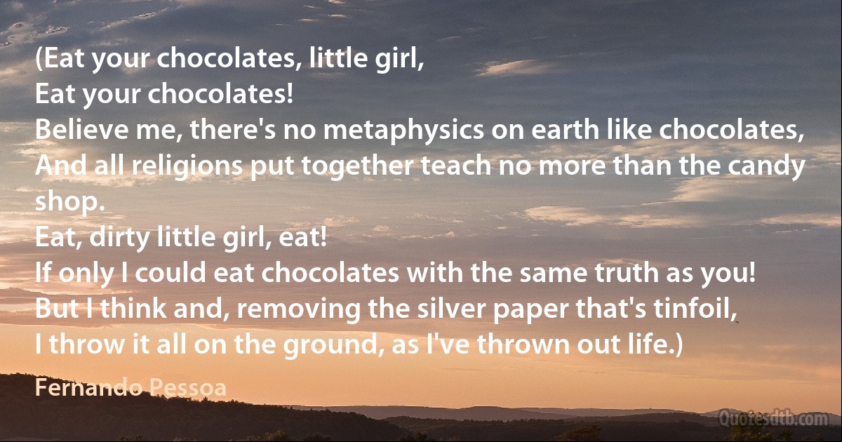 (Eat your chocolates, little girl,
Eat your chocolates!
Believe me, there's no metaphysics on earth like chocolates,
And all religions put together teach no more than the candy shop.
Eat, dirty little girl, eat!
If only I could eat chocolates with the same truth as you!
But I think and, removing the silver paper that's tinfoil,
I throw it all on the ground, as I've thrown out life.) (Fernando Pessoa)