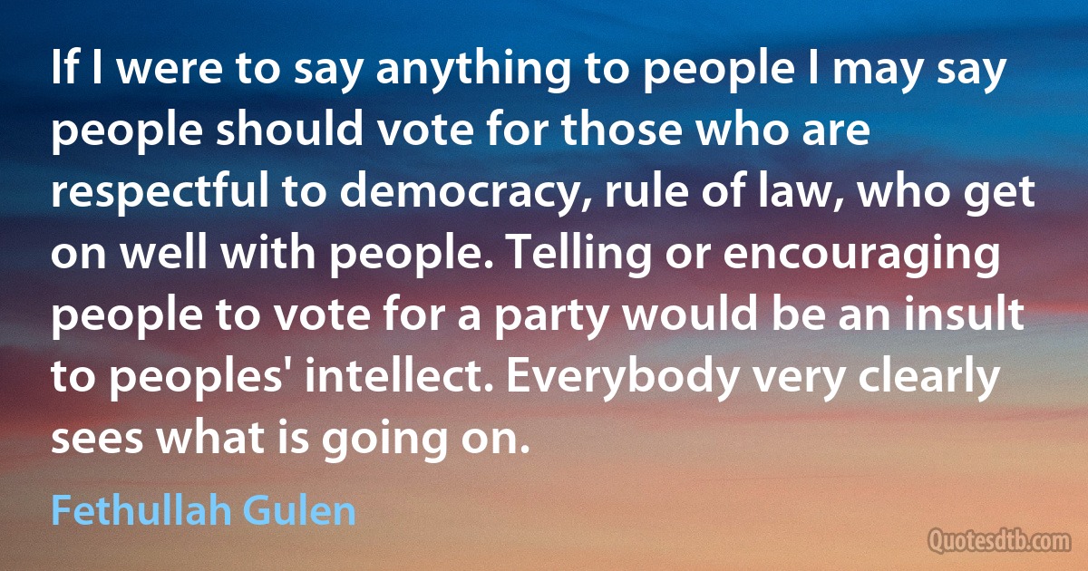 If I were to say anything to people I may say people should vote for those who are respectful to democracy, rule of law, who get on well with people. Telling or encouraging people to vote for a party would be an insult to peoples' intellect. Everybody very clearly sees what is going on. (Fethullah Gulen)