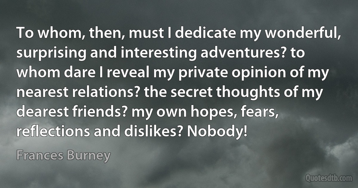 To whom, then, must I dedicate my wonderful, surprising and interesting adventures? to whom dare I reveal my private opinion of my nearest relations? the secret thoughts of my dearest friends? my own hopes, fears, reflections and dislikes? Nobody! (Frances Burney)