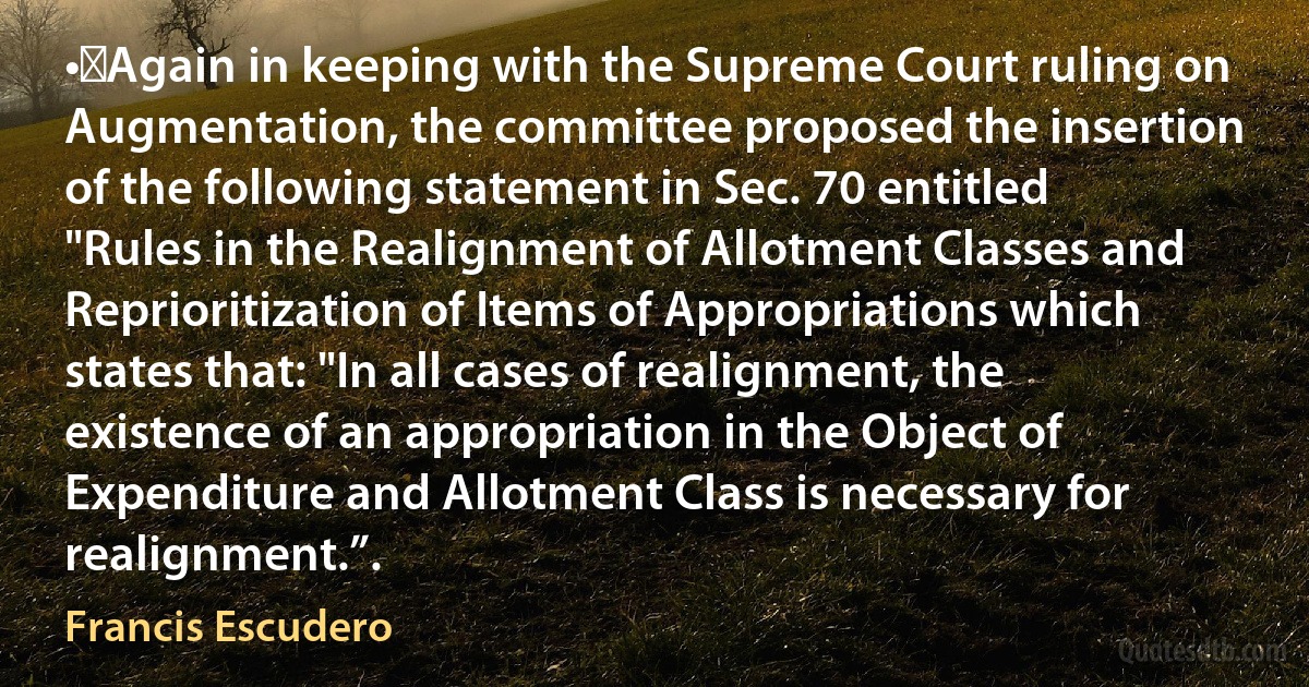 •	Again in keeping with the Supreme Court ruling on Augmentation, the committee proposed the insertion of the following statement in Sec. 70 entitled "Rules in the Realignment of Allotment Classes and Reprioritization of Items of Appropriations which states that: "In all cases of realignment, the existence of an appropriation in the Object of Expenditure and Allotment Class is necessary for realignment.”. (Francis Escudero)