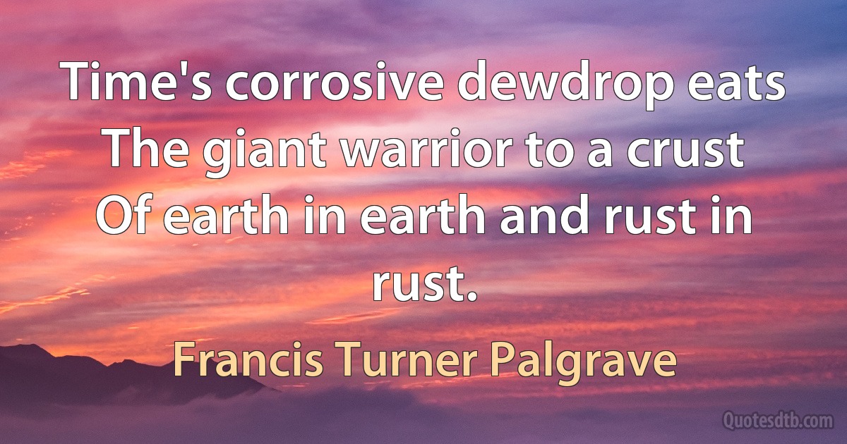 Time's corrosive dewdrop eats
The giant warrior to a crust
Of earth in earth and rust in rust. (Francis Turner Palgrave)