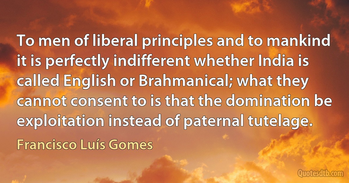 To men of liberal principles and to mankind it is perfectly indifferent whether India is called English or Brahmanical; what they cannot consent to is that the domination be exploitation instead of paternal tutelage. (Francisco Luís Gomes)