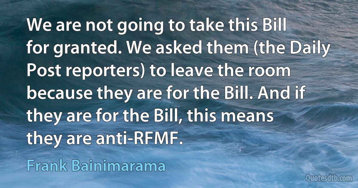 We are not going to take this Bill for granted. We asked them (the Daily Post reporters) to leave the room because they are for the Bill. And if they are for the Bill, this means they are anti-RFMF. (Frank Bainimarama)