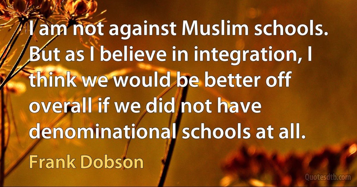 I am not against Muslim schools. But as I believe in integration, I think we would be better off overall if we did not have denominational schools at all. (Frank Dobson)