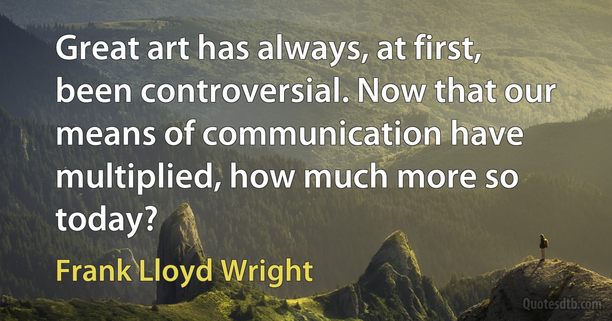 Great art has always, at first, been controversial. Now that our means of communication have multiplied, how much more so today? (Frank Lloyd Wright)