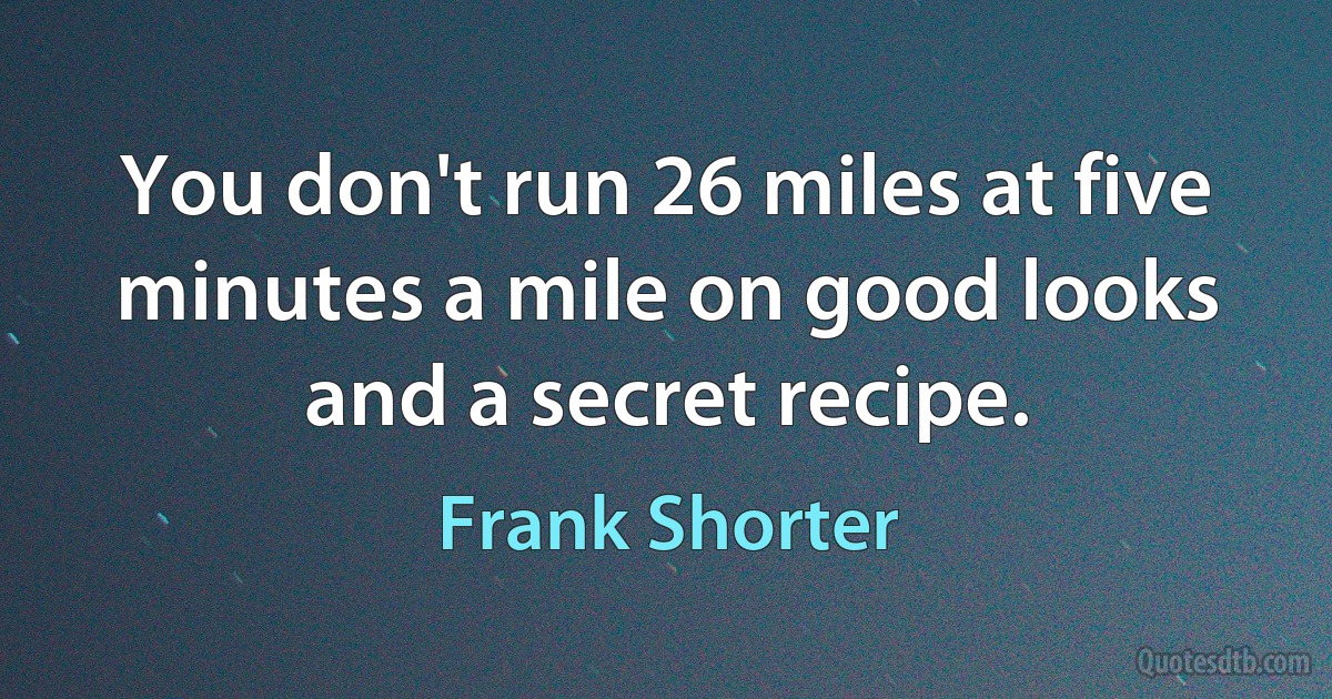 You don't run 26 miles at five minutes a mile on good looks and a secret recipe. (Frank Shorter)