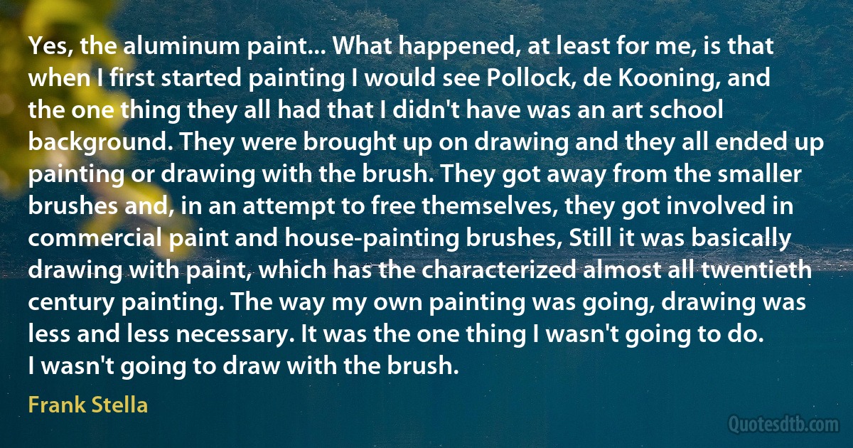 Yes, the aluminum paint... What happened, at least for me, is that when I first started painting I would see Pollock, de Kooning, and the one thing they all had that I didn't have was an art school background. They were brought up on drawing and they all ended up painting or drawing with the brush. They got away from the smaller brushes and, in an attempt to free themselves, they got involved in commercial paint and house-painting brushes, Still it was basically drawing with paint, which has the characterized almost all twentieth century painting. The way my own painting was going, drawing was less and less necessary. It was the one thing I wasn't going to do. I wasn't going to draw with the brush. (Frank Stella)