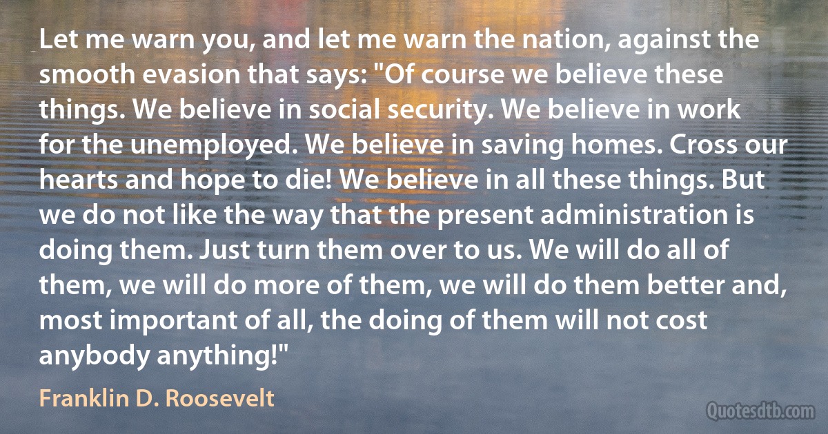 Let me warn you, and let me warn the nation, against the smooth evasion that says: "Of course we believe these things. We believe in social security. We believe in work for the unemployed. We believe in saving homes. Cross our hearts and hope to die! We believe in all these things. But we do not like the way that the present administration is doing them. Just turn them over to us. We will do all of them, we will do more of them, we will do them better and, most important of all, the doing of them will not cost anybody anything!" (Franklin D. Roosevelt)