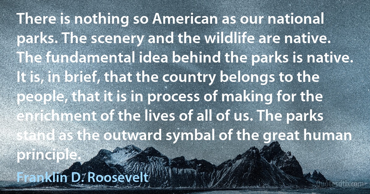 There is nothing so American as our national parks. The scenery and the wildlife are native. The fundamental idea behind the parks is native. It is, in brief, that the country belongs to the people, that it is in process of making for the enrichment of the lives of all of us. The parks stand as the outward symbal of the great human principle. (Franklin D. Roosevelt)