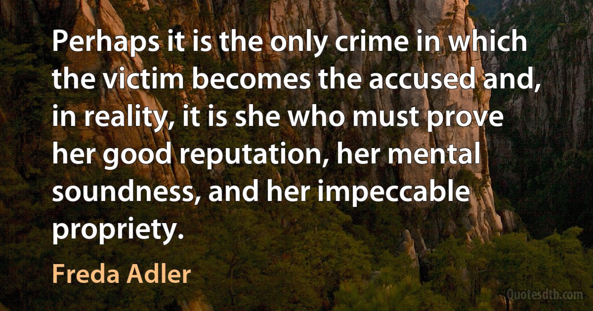 Perhaps it is the only crime in which the victim becomes the accused and, in reality, it is she who must prove her good reputation, her mental soundness, and her impeccable propriety. (Freda Adler)