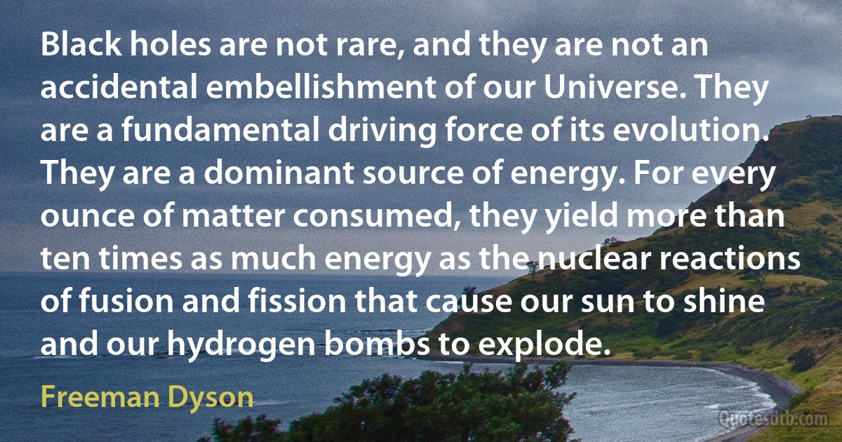 Black holes are not rare, and they are not an accidental embellishment of our Universe. They are a fundamental driving force of its evolution. They are a dominant source of energy. For every ounce of matter consumed, they yield more than ten times as much energy as the nuclear reactions of fusion and fission that cause our sun to shine and our hydrogen bombs to explode. (Freeman Dyson)