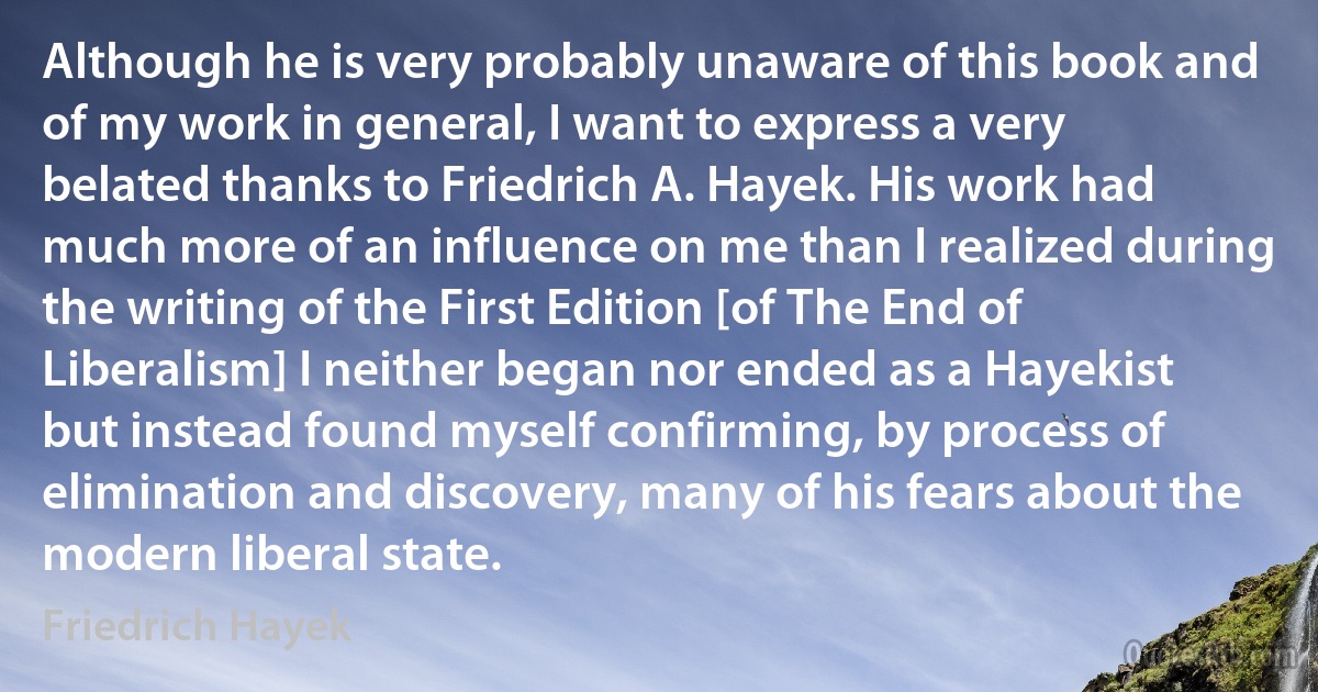 Although he is very probably unaware of this book and of my work in general, I want to express a very belated thanks to Friedrich A. Hayek. His work had much more of an influence on me than I realized during the writing of the First Edition [of The End of Liberalism] I neither began nor ended as a Hayekist but instead found myself confirming, by process of elimination and discovery, many of his fears about the modern liberal state. (Friedrich Hayek)