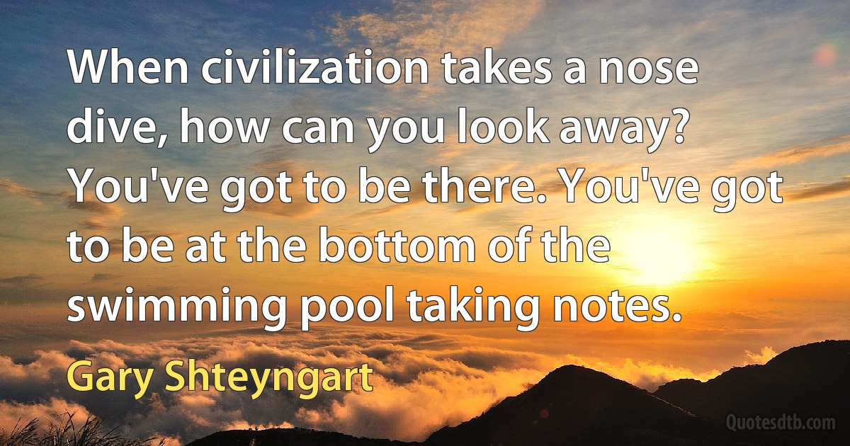 When civilization takes a nose dive, how can you look away? You've got to be there. You've got to be at the bottom of the swimming pool taking notes. (Gary Shteyngart)