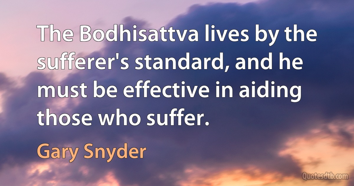 The Bodhisattva lives by the sufferer's standard, and he must be effective in aiding those who suffer. (Gary Snyder)