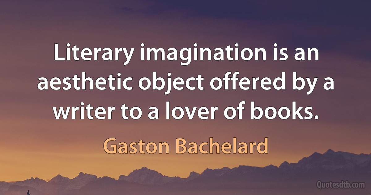 Literary imagination is an aesthetic object offered by a writer to a lover of books. (Gaston Bachelard)