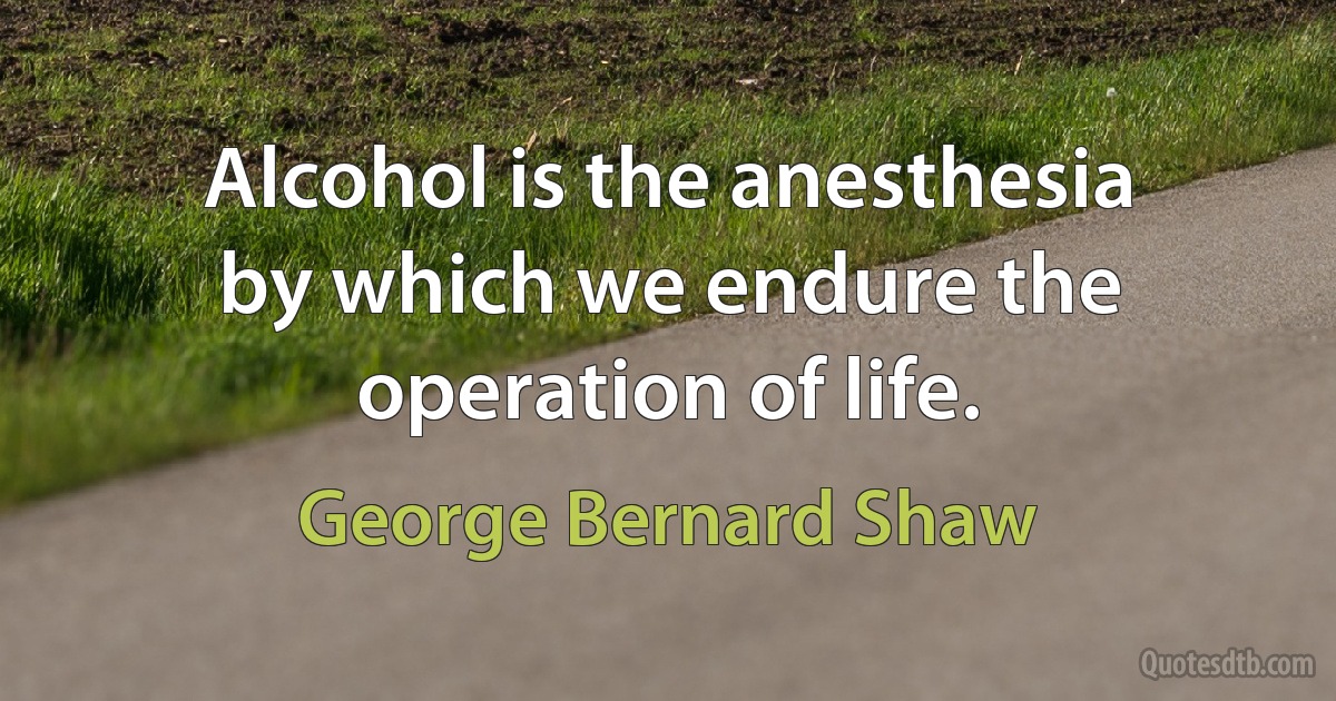 Alcohol is the anesthesia by which we endure the operation of life. (George Bernard Shaw)