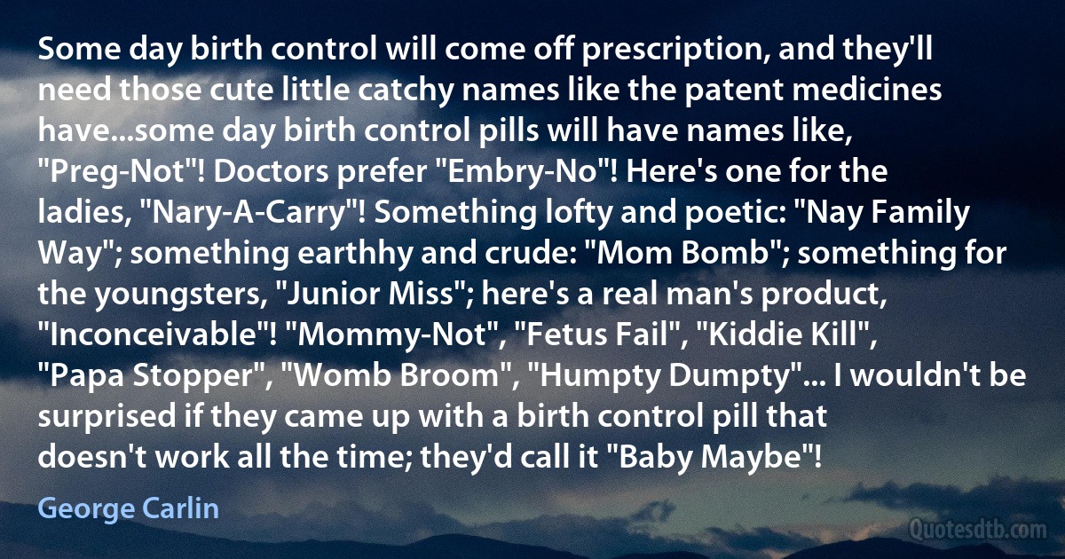 Some day birth control will come off prescription, and they'll need those cute little catchy names like the patent medicines have...some day birth control pills will have names like, "Preg-Not"! Doctors prefer "Embry-No"! Here's one for the ladies, "Nary-A-Carry"! Something lofty and poetic: "Nay Family Way"; something earthhy and crude: "Mom Bomb"; something for the youngsters, "Junior Miss"; here's a real man's product, "Inconceivable"! "Mommy-Not", "Fetus Fail", "Kiddie Kill", "Papa Stopper", "Womb Broom", "Humpty Dumpty"... I wouldn't be surprised if they came up with a birth control pill that doesn't work all the time; they'd call it "Baby Maybe"! (George Carlin)