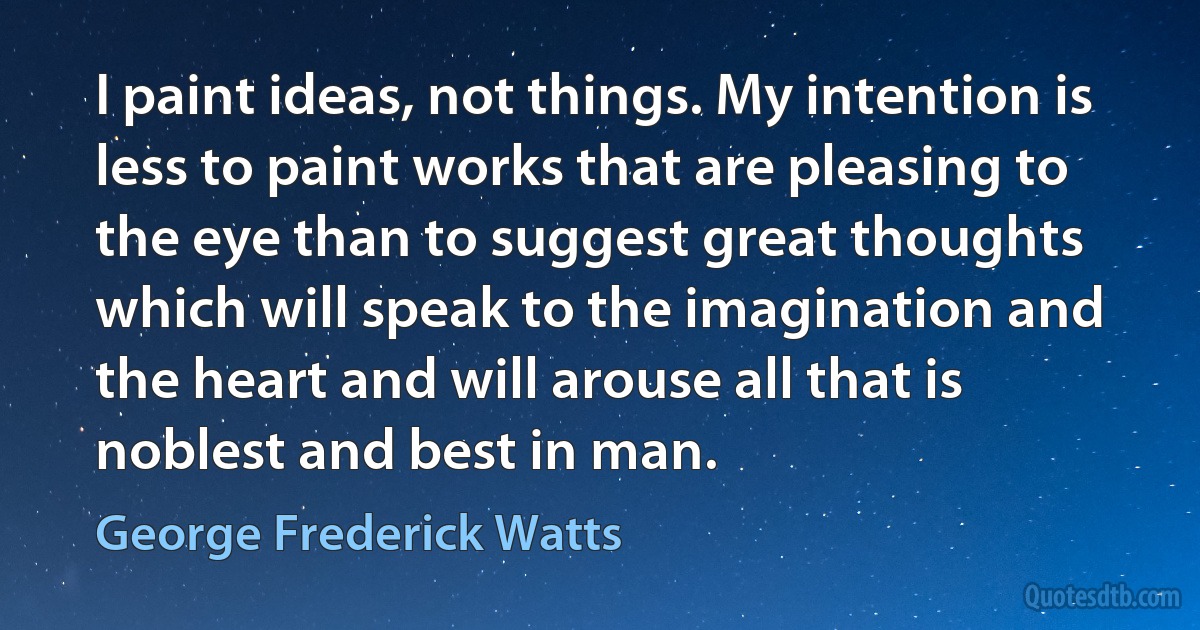 I paint ideas, not things. My intention is less to paint works that are pleasing to the eye than to suggest great thoughts which will speak to the imagination and the heart and will arouse all that is noblest and best in man. (George Frederick Watts)