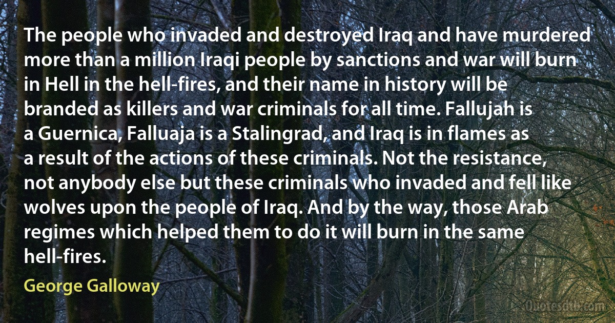 The people who invaded and destroyed Iraq and have murdered more than a million Iraqi people by sanctions and war will burn in Hell in the hell-fires, and their name in history will be branded as killers and war criminals for all time. Fallujah is a Guernica, Falluaja is a Stalingrad, and Iraq is in flames as a result of the actions of these criminals. Not the resistance, not anybody else but these criminals who invaded and fell like wolves upon the people of Iraq. And by the way, those Arab regimes which helped them to do it will burn in the same hell-fires. (George Galloway)