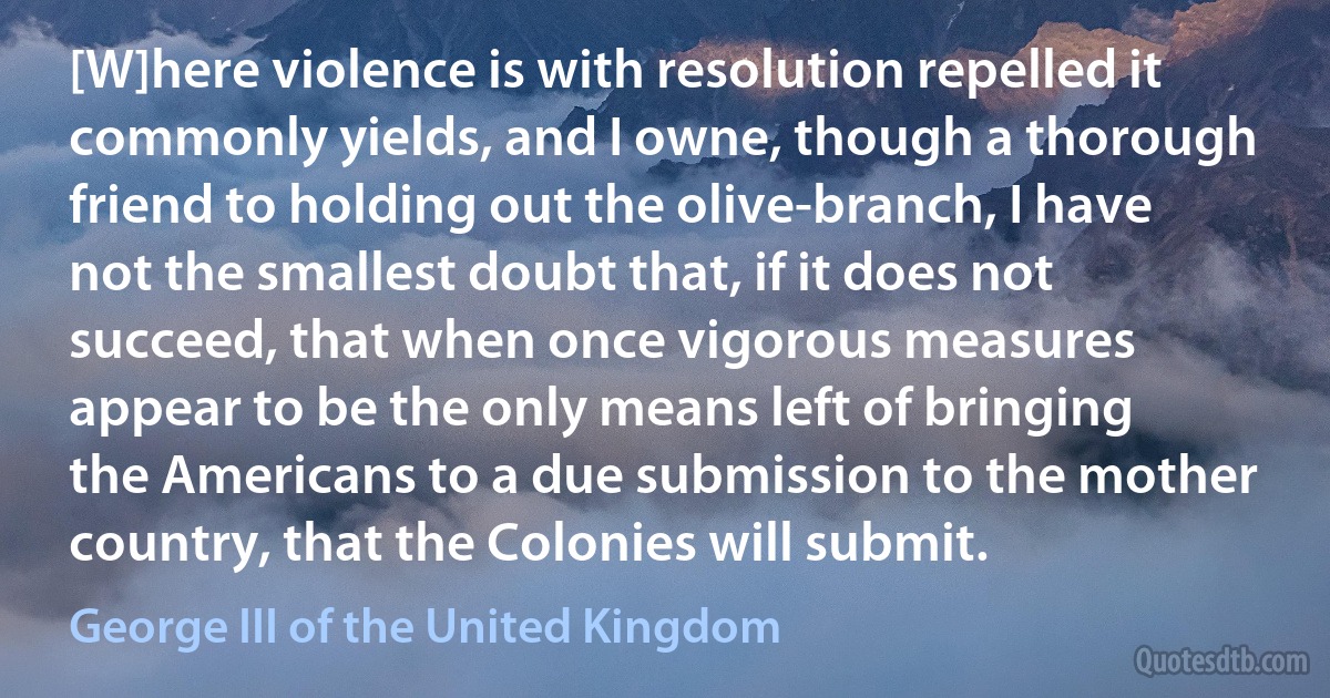 [W]here violence is with resolution repelled it commonly yields, and I owne, though a thorough friend to holding out the olive-branch, I have not the smallest doubt that, if it does not succeed, that when once vigorous measures appear to be the only means left of bringing the Americans to a due submission to the mother country, that the Colonies will submit. (George III of the United Kingdom)