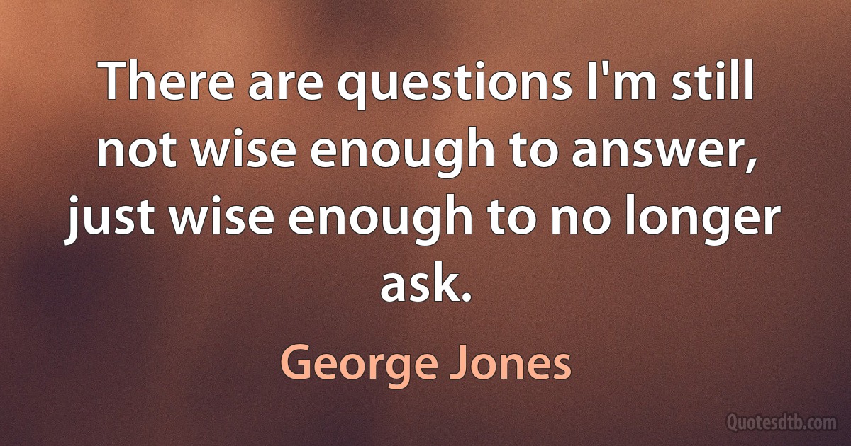 There are questions I'm still not wise enough to answer, just wise enough to no longer ask. (George Jones)