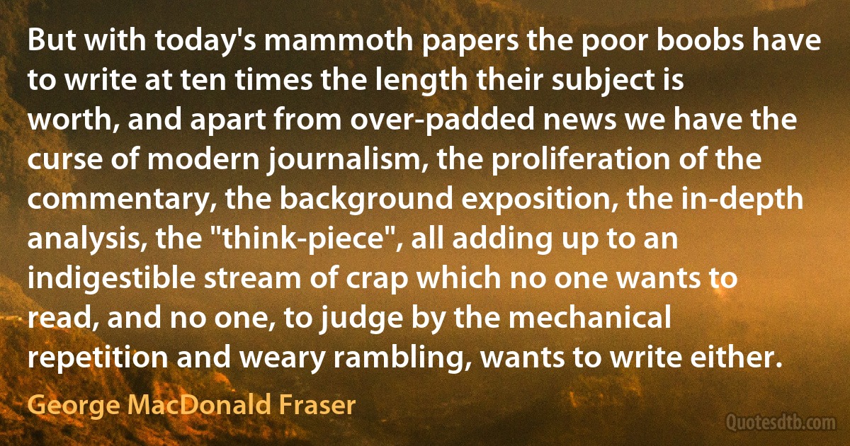 But with today's mammoth papers the poor boobs have to write at ten times the length their subject is worth, and apart from over-padded news we have the curse of modern journalism, the proliferation of the commentary, the background exposition, the in-depth analysis, the "think-piece", all adding up to an indigestible stream of crap which no one wants to read, and no one, to judge by the mechanical repetition and weary rambling, wants to write either. (George MacDonald Fraser)