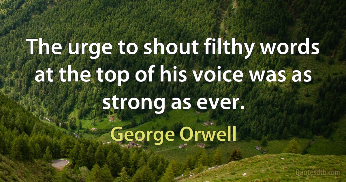 The urge to shout filthy words at the top of his voice was as strong as ever. (George Orwell)