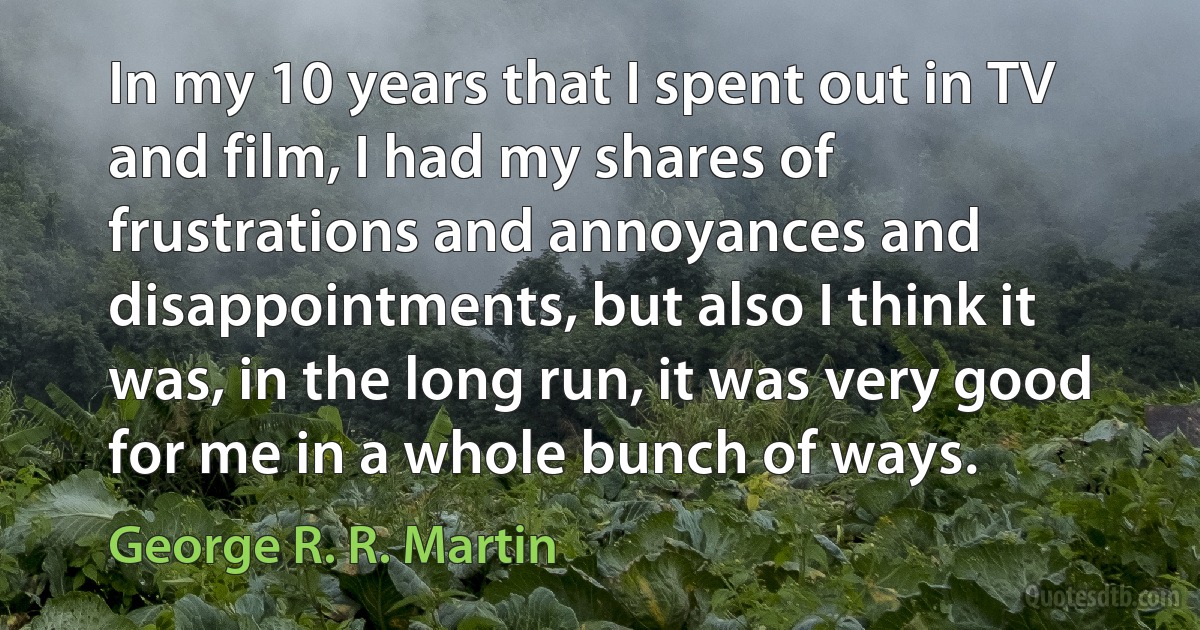 In my 10 years that I spent out in TV and film, I had my shares of frustrations and annoyances and disappointments, but also I think it was, in the long run, it was very good for me in a whole bunch of ways. (George R. R. Martin)