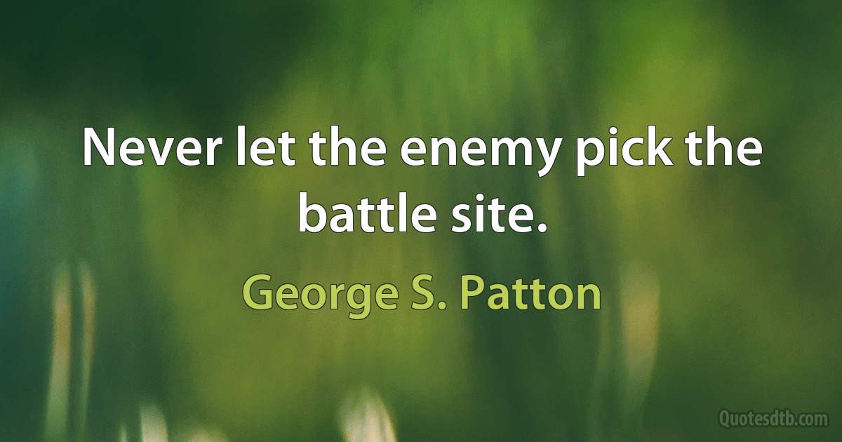 Never let the enemy pick the battle site. (George S. Patton)