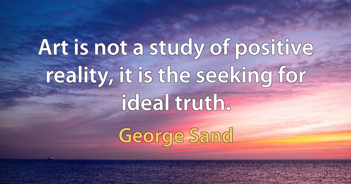 Art is not a study of positive reality, it is the seeking for ideal truth. (George Sand)