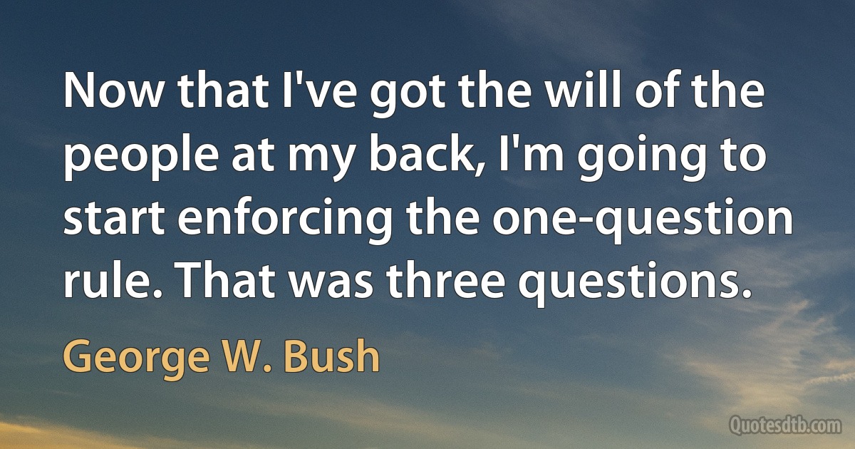 Now that I've got the will of the people at my back, I'm going to start enforcing the one-question rule. That was three questions. (George W. Bush)