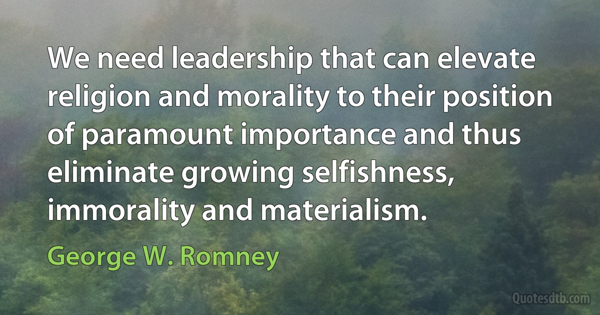 We need leadership that can elevate religion and morality to their position of paramount importance and thus eliminate growing selfishness, immorality and materialism. (George W. Romney)