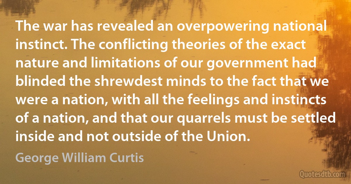 The war has revealed an overpowering national instinct. The conflicting theories of the exact nature and limitations of our government had blinded the shrewdest minds to the fact that we were a nation, with all the feelings and instincts of a nation, and that our quarrels must be settled inside and not outside of the Union. (George William Curtis)