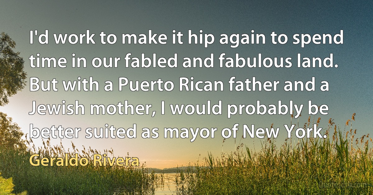 I'd work to make it hip again to spend time in our fabled and fabulous land. But with a Puerto Rican father and a Jewish mother, I would probably be better suited as mayor of New York. (Geraldo Rivera)