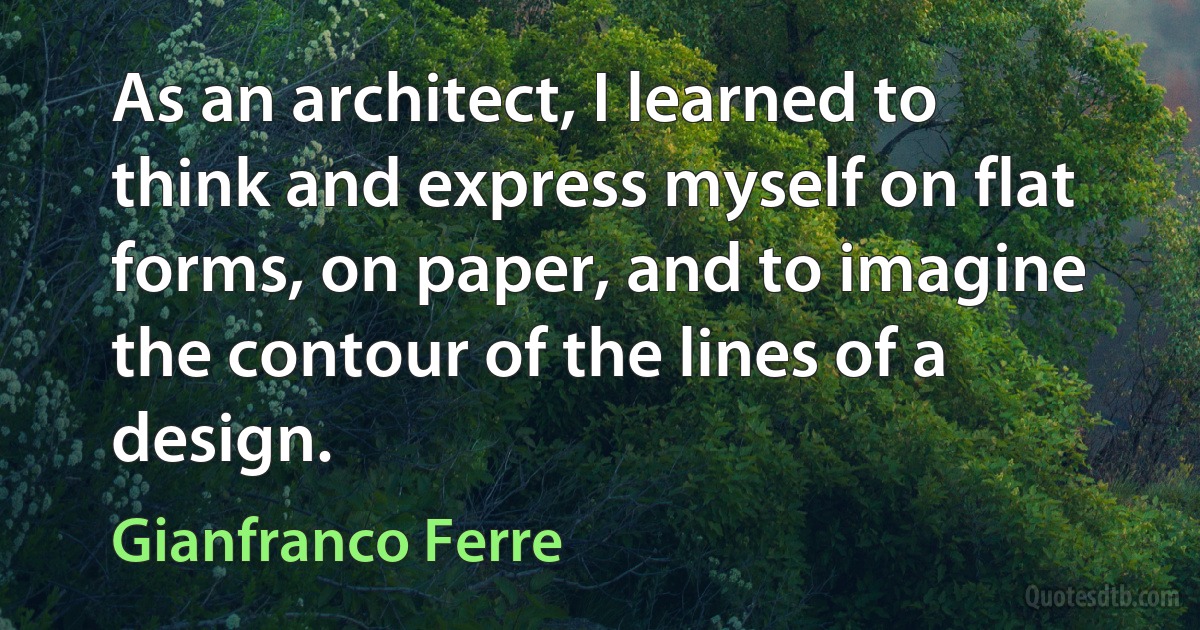 As an architect, I learned to think and express myself on flat forms, on paper, and to imagine the contour of the lines of a design. (Gianfranco Ferre)