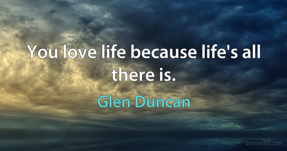 You love life because life's all there is. (Glen Duncan)