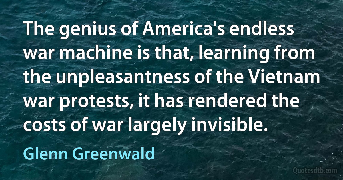 The genius of America's endless war machine is that, learning from the unpleasantness of the Vietnam war protests, it has rendered the costs of war largely invisible. (Glenn Greenwald)