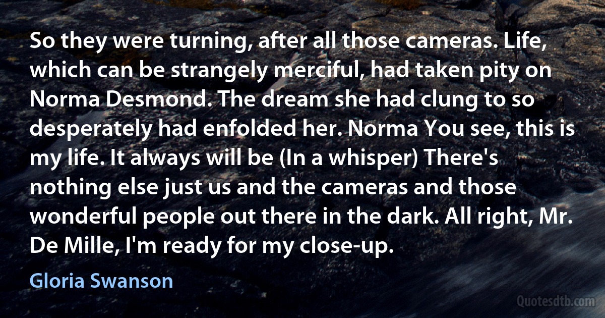 So they were turning, after all those cameras. Life, which can be strangely merciful, had taken pity on Norma Desmond. The dream she had clung to so desperately had enfolded her. Norma You see, this is my life. It always will be (In a whisper) There's nothing else just us and the cameras and those wonderful people out there in the dark. All right, Mr. De Mille, I'm ready for my close-up. (Gloria Swanson)