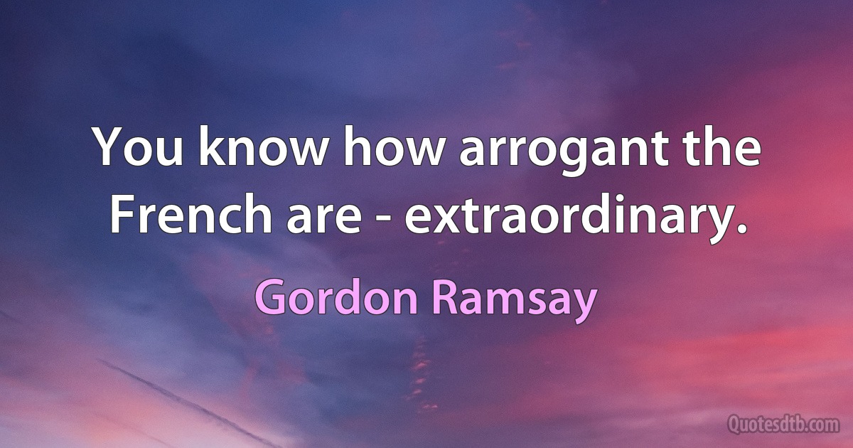 You know how arrogant the French are - extraordinary. (Gordon Ramsay)