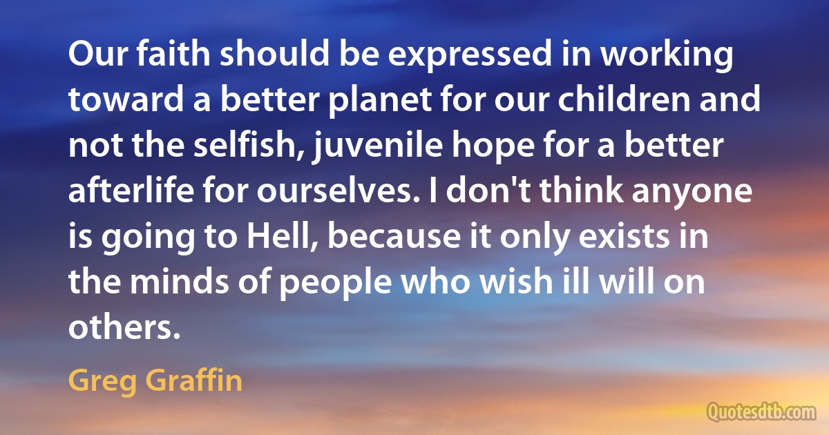 Our faith should be expressed in working toward a better planet for our children and not the selfish, juvenile hope for a better afterlife for ourselves. I don't think anyone is going to Hell, because it only exists in the minds of people who wish ill will on others. (Greg Graffin)