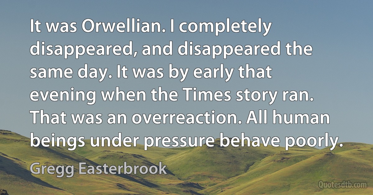 It was Orwellian. I completely disappeared, and disappeared the same day. It was by early that evening when the Times story ran. That was an overreaction. All human beings under pressure behave poorly. (Gregg Easterbrook)