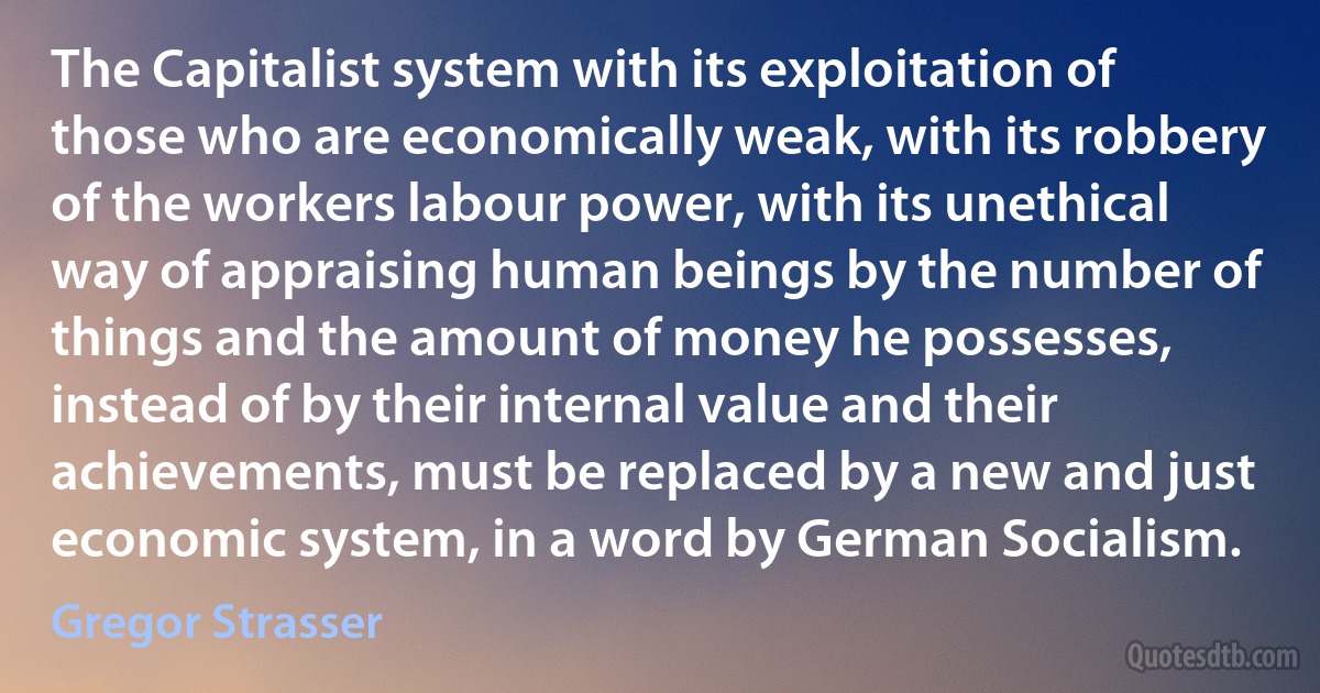 The Capitalist system with its exploitation of those who are economically weak, with its robbery of the workers labour power, with its unethical way of appraising human beings by the number of things and the amount of money he possesses, instead of by their internal value and their achievements, must be replaced by a new and just economic system, in a word by German Socialism. (Gregor Strasser)