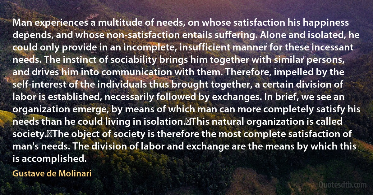 Man experiences a multitude of needs, on whose satisfaction his happiness depends, and whose non-satisfaction entails suffering. Alone and isolated, he could only provide in an incomplete, insufficient manner for these incessant needs. The instinct of sociability brings him together with similar persons, and drives him into communication with them. Therefore, impelled by the self-interest of the individuals thus brought together, a certain division of labor is established, necessarily followed by exchanges. In brief, we see an organization emerge, by means of which man can more completely satisfy his needs than he could living in isolation.﻿This natural organization is called society.﻿The object of society is therefore the most complete satisfaction of man's needs. The division of labor and exchange are the means by which this is accomplished. (Gustave de Molinari)