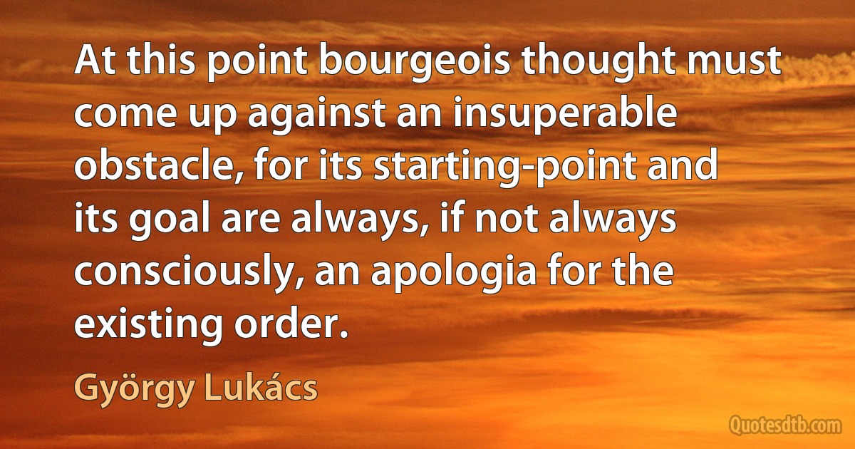 At this point bourgeois thought must come up against an insuperable obstacle, for its starting-point and its goal are always, if not always consciously, an apologia for the existing order. (György Lukács)