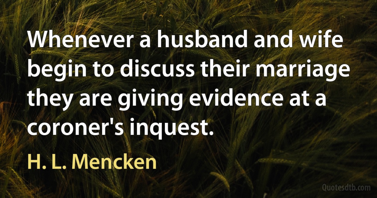 Whenever a husband and wife begin to discuss their marriage they are giving evidence at a coroner's inquest. (H. L. Mencken)